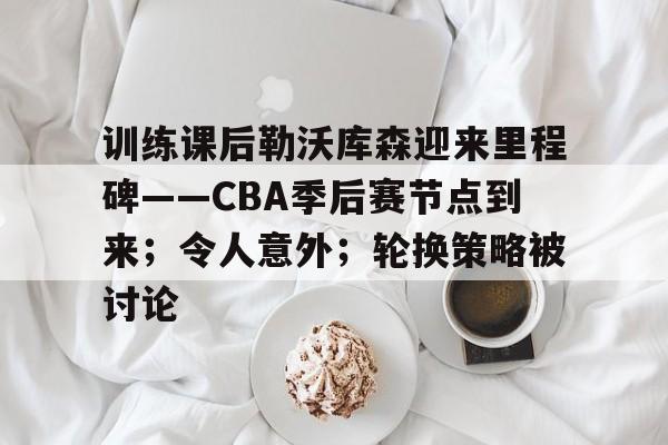 开云足球-训练课后勒沃库森迎来里程碑——CBA季后赛节点到来；令人意外；轮换策略被讨论的简单介绍