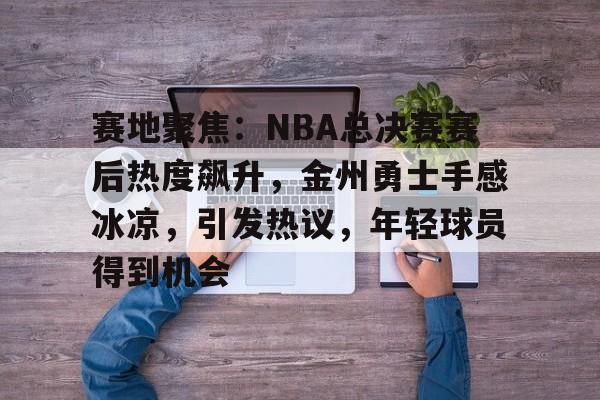 包含赛地聚焦:NBA总决赛赛后热度飙升,金州勇士手感冰凉,引发热议,年轻球员得到机会的词条 包含赛地聚焦:NBA总决赛赛后热度飙升,金州勇士手感冰凉,引发热议,年轻球员得到机会的词条